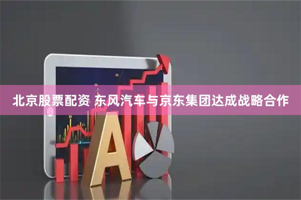 北京股票配资 东风汽车与京东集团达成战略合作