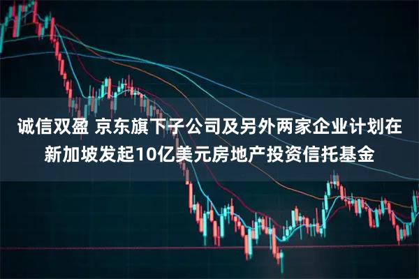 诚信双盈 京东旗下子公司及另外两家企业计划在新加坡发起10亿美元房地产投资信托基金