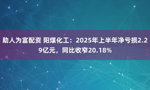 助人为富配资 阳煤化工：2025年上半年净亏损2.29亿元，同比收窄20.18%