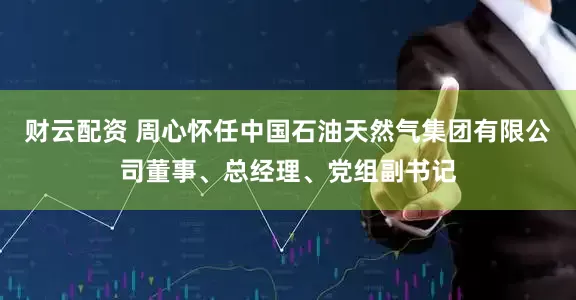 财云配资 周心怀任中国石油天然气集团有限公司董事、总经理、党组副书记