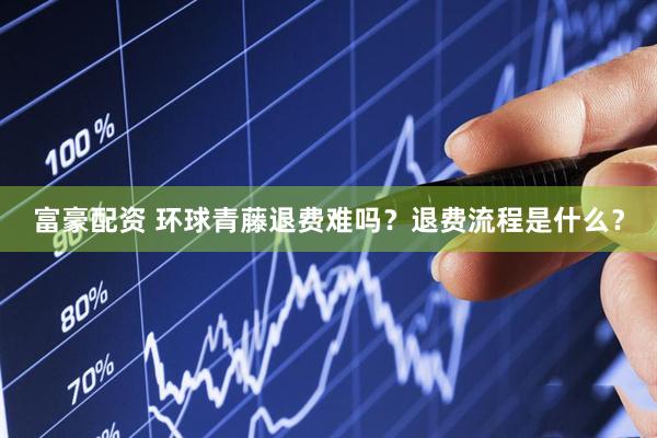 富豪配资 环球青藤退费难吗？退费流程是什么？