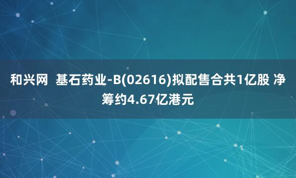 和兴网  基石药业-B(02616)拟配售合共1亿股 净筹约4.67亿港元