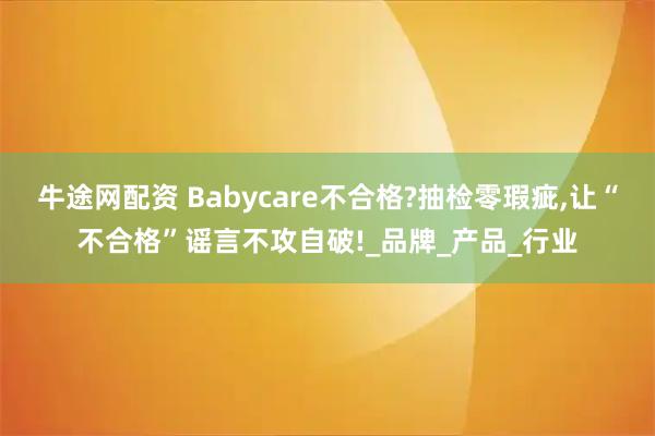 牛途网配资 Babycare不合格?抽检零瑕疵,让“不合格”谣言不攻自破!_品牌_产品_行业
