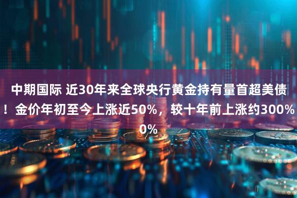 中期国际 近30年来全球央行黄金持有量首超美债！金价年初至今上涨近50%，较十年前上涨约300%