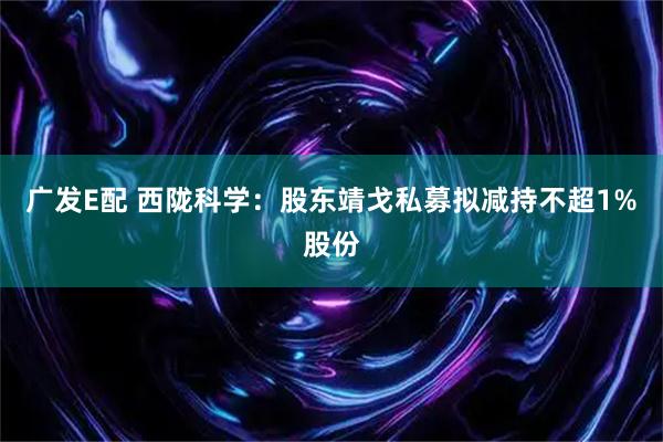 广发E配 西陇科学：股东靖戈私募拟减持不超1%股份