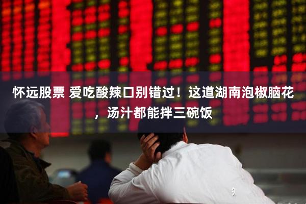 怀远股票 爱吃酸辣口别错过！这道湖南泡椒脑花，汤汁都能拌三碗饭