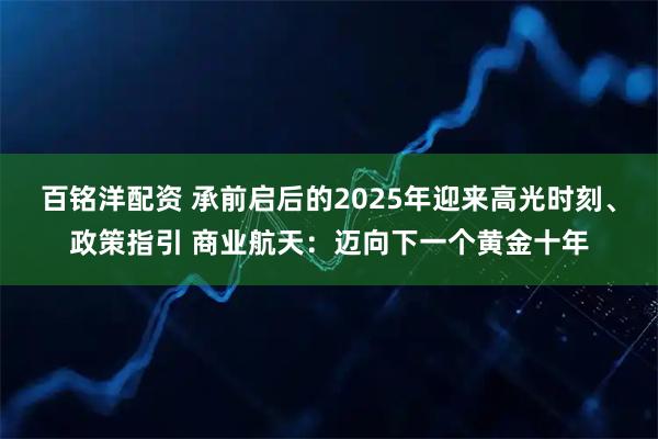 百铭洋配资 承前启后的2025年迎来高光时刻、政策指引 商业航天：迈向下一个黄金十年