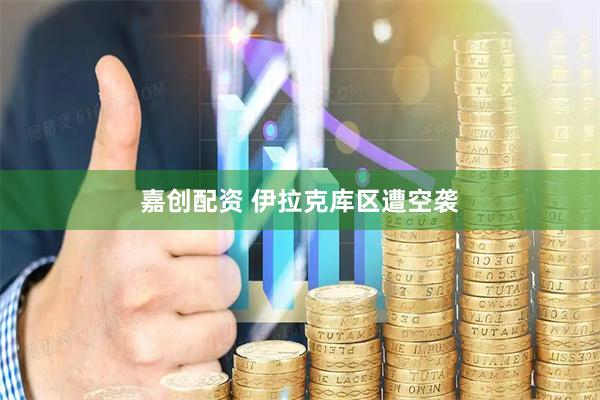 嘉创配资 伊拉克库区遭空袭